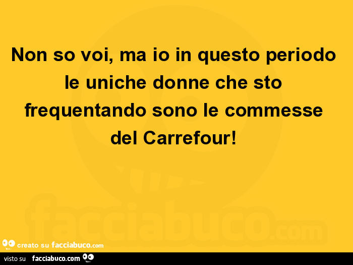 Non so voi, ma io in questo periodo le uniche donne che sto frequentando sono le commesse del carrefour
