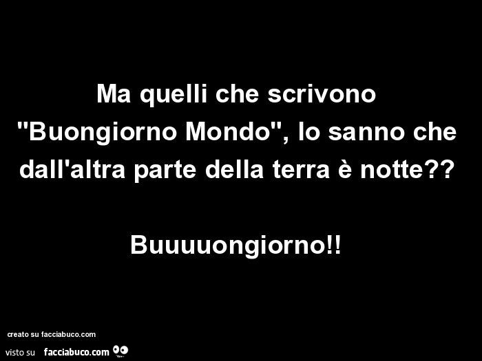 Ma quelli che scrivono "buongiorno mondo", lo sanno che dall'altra parte della terra è notte? Buuuuongiorno