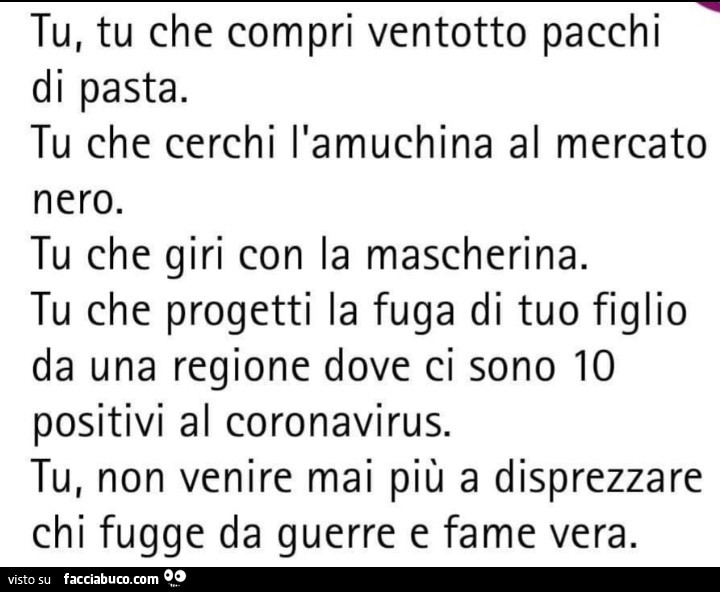 Tu, tu che compri ventotto pacchi di pasta. Tu che cerchi l'amuchina al mercato nero. Tu che giri con la mascherina. Tu che progetti la fuga di tuo figlio da una regione dove ci sono io positivi al coronavirus