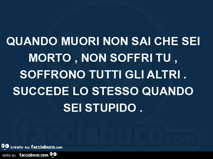 Quando muori non sai che sei morto, non soffri tu, soffrono tutti gli altri. Succede lo stesso quando sei stupido