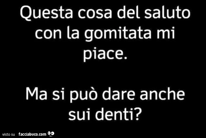 Questa cosa del saluto con la gomitata mi piace. Ma si può dare anche sui denti?