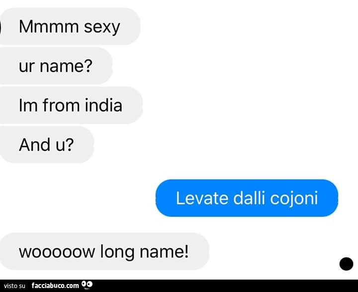 Mmmm sexy ur name? Im from india and u? Levate dalli cojoni. Wooooow long name