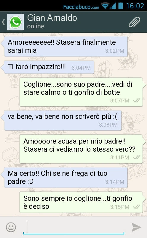 Amoreeeeeee! Stasera finalmente sarai mia. Ti farò impazzire! Coglione&hellip; sono suo padre&hellip; vedi di stare calmo o ti gonfio di botte. Va bene, va bene non scriverò più: (. Amoooore scusa per mio padre! Stasera ci vediamo lo stesso vero? Ma certo