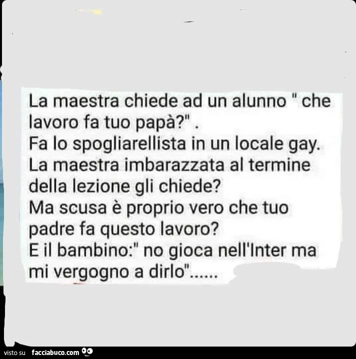 La maestra chiede ad un alunno: che lavoro fa tuo papà? Fa lo spogliarellista in un locale gay. La maestra imbarazzata al termine della lezione gli chiede? Ma scusa è proprio vero che tuo padre fa questo lavoro?