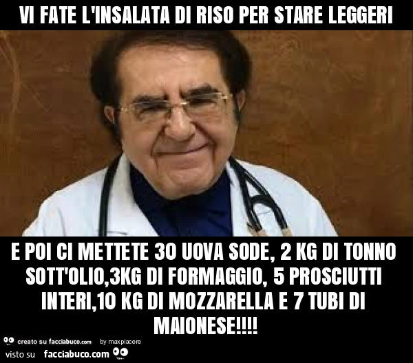 Vi fate l'insalata di riso per stare leggeri e poi ci mettete 30 uova sode, 2 kg di tonno sott'olio, 3kg di formaggio, 5 prosciutti interi, 10 kg di mozzarella e 7 tubi di maionese