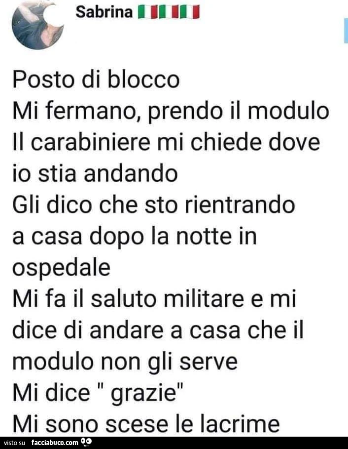 Mi fermano, prendo il modulo il carabiniere mi chiede dove io stia andando gli dico che sto rientrando a casa dopo la notte in ospedale mi fa il saluto militare e mi dice di andare a casa che il modulo non gli serve mi dice grazie mi sono scese le lacrime