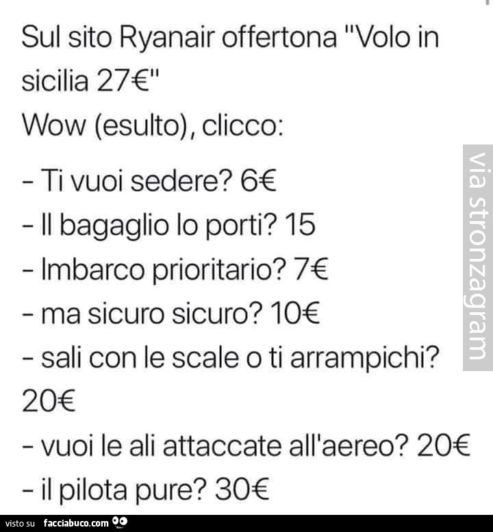 Sul sito ryanair offertona volo in sicilia 27€ wow (esulto), clicco: ti vuoi sedere? 6€ il bagaglio lo porti? 15. Imbarco prioritario? 7€. Ma sicuro sicuro? 10€ sali con le scale o ti arrampichi? 20€. Vuoi le ali attaccate all'aereo? 20€ il pilota pu