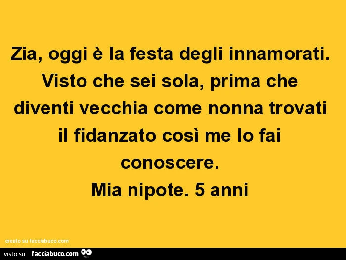 Zia, oggi è la festa degli innamorati. Visto che sei sola, prima che diventi vecchia come nonna trovati il fidanzato così me lo fai conoscere. Mia nipote. 5 anni