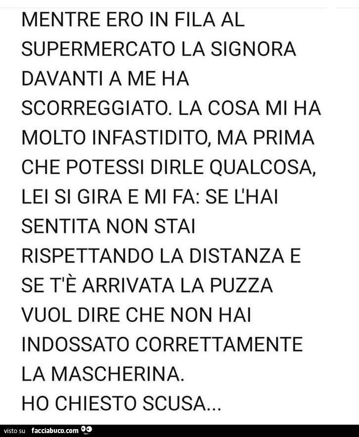 Mentre ero in fila al supermercato La signora davanti a me ha scoreggiato. La cosa mi ha molto infastidito, ma prima che potessi dirle qualcosa, lei si gira e mi fa: se l'hai sentita non stai rispettando La distanza