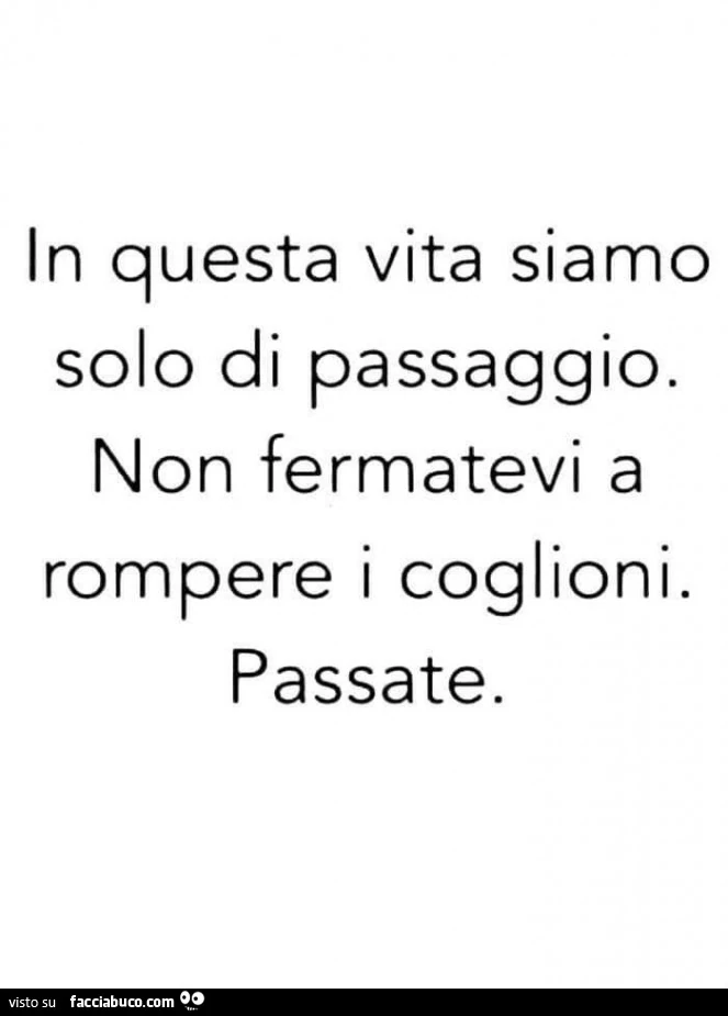 In questa vita siamo solo di passaggio. Non fermatevi a rompere i coglioni. Passate