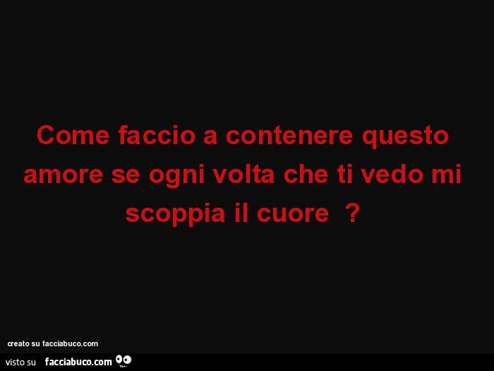 Come faccio a contenere questo amore se ogni volta che ti vedo mi scoppia il cuore?