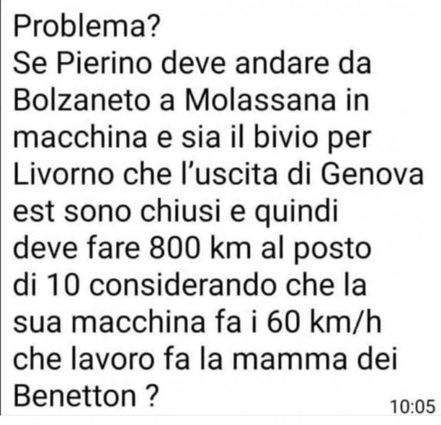 Problema? Se pierino deve andare da bolzaneto a molassana in macchina e sia il bivio per livorno che l'uscita di genova est sono chiusi e quindi deve fare 800 km al posto di io considerando che la sua macchina fa i 60 km/h che lavoro fa la mamma dei 