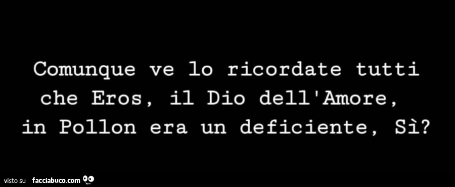 Comunque ve lo ricordate tutti che eros, il dio dell'amore in pollon era un deficiente, si?