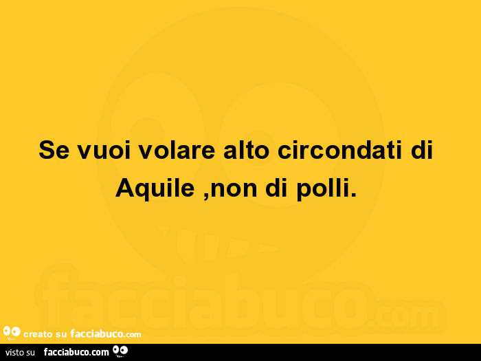 Se vuoi volare alto circondati di aquile, non di polli