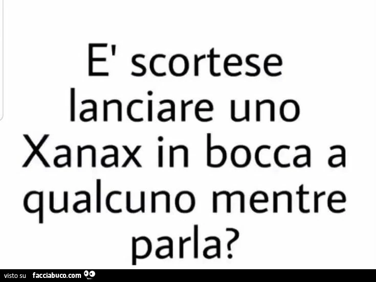 È scortese lanciare uno xanax in bocca a qualcuno mentre parla?
