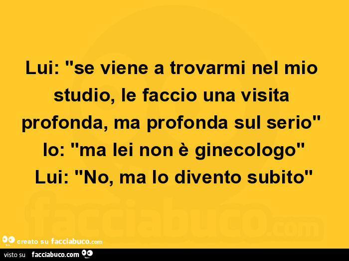 Lui: se viene a trovarmi nel mio studio, le faccio una visita profonda, ma profonda sul serio. Io: ma lei non è ginecologo. Lui: no, ma lo divento subito