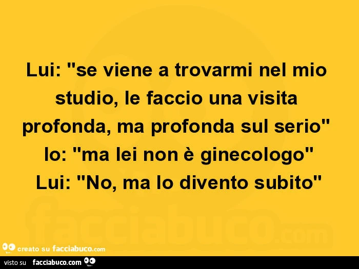 Lui: se viene a trovarmi nel mio studio, le faccio una visita profonda, ma profonda sul serio. Io: ma lei non è ginecologo. Lui: no, ma lo divento subito
