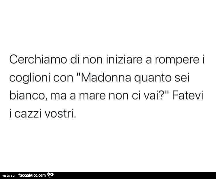 Cerchiamo di non iniziare a rompere i coglioni con madonna quanto sei bianco, ma a mare non ci vai? Fatevi i cazzi vostri