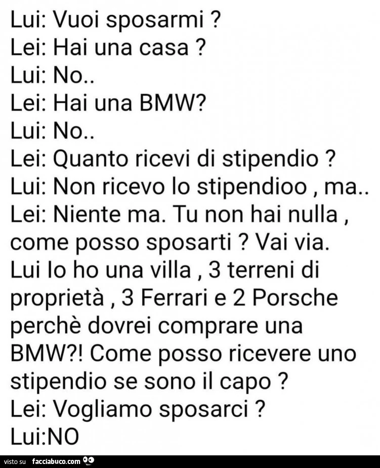 Lui: vuoi sposarmi? Lei: hai una casa? Lui: no. Lei: hai una bmw? Lui: no lei: quanto ricevi di stipendio? Lui: non ricevo lo stipendioo, ma. Niente ma. Tu non hai nulla, lei: come posso sposarti? Vai via. Lui io ho una villa
