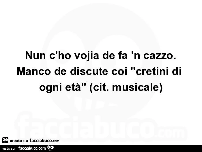Nun c'ho vojia de fa 'n cazzo. Manco de discute coi "cretini di ogni età". Cit. Musicale