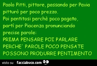 Paolo pitti, pittore, passando per pavia pitturò per poco prezzo. Poi pentitosi perchè poco pagator partì per piacenza pronunciando precise parole; prima pensare poi parlare perchei p arole poco pensate possono produrre pentimento