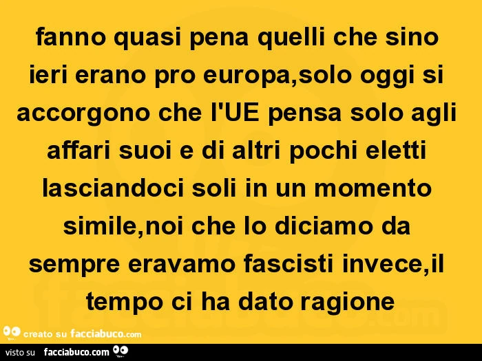Fanno quasi pena quelli che sino ieri erano pro europa, solo oggi si accorgono che l'ue pensa solo agli affari suoi e di altri pochi eletti lasciandoci soli in un momento simile, noi che lo diciamo da sempre eravamo fascisti invece, il tempo ci ha da