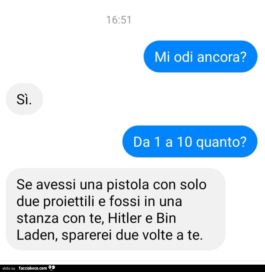 Mi odi ancora? Sì. Da 1 a 10 quanto? Se avessi una pistola con solo due proiettili e fossi in una stanza con te, hitler e bin laden, sparerei due volte a te