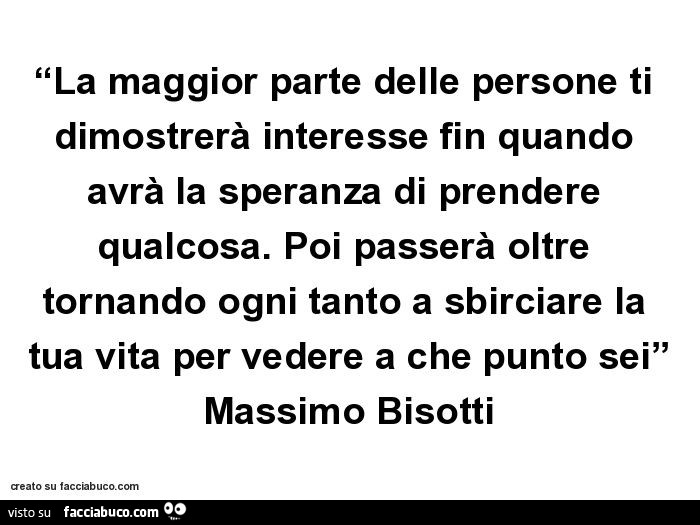 La maggior parte delle persone ti dimostrerà interesse fin quando avrà la speranza di prendere qualcosa. Poi passerà oltre tornando ogni tanto a sbirciare la tua vita per vedere a che punto sei. Massimo Bisotti