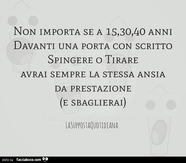 Non importa se a 15, 30, 40 anni davanti una porta con scritto spingere o tirare avrai sempre la stessa ansia da prestazione e sbaglierai