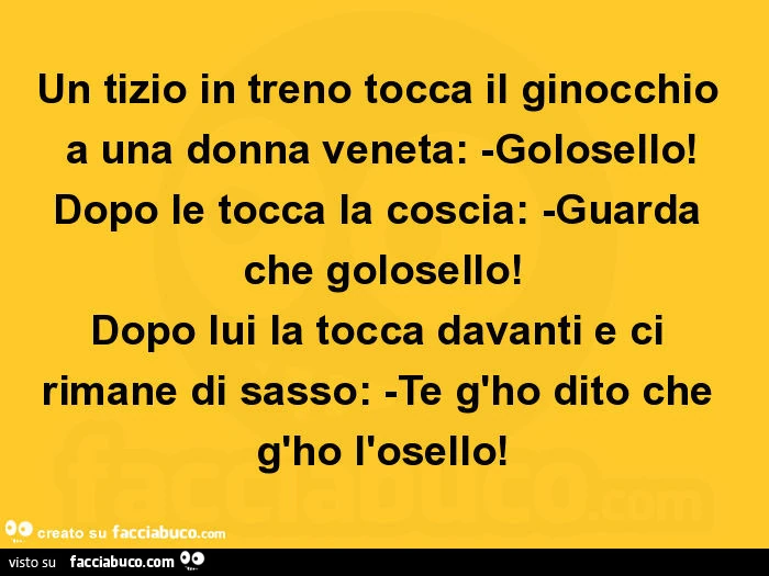 Un tizio in treno tocca il ginocchio a una donna veneta: -golosello! Dopo le tocca la coscia: -guarda che golosello! Dopo lui la tocca davanti e ci rimane di sasso: -te g'ho dito che g'ho l'osello