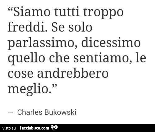 Siamo tutti troppo freddi. Se solo parlassimo, dicessimo quello che sentiamo, le cose andrebbero meglio. Charles Bukowski
