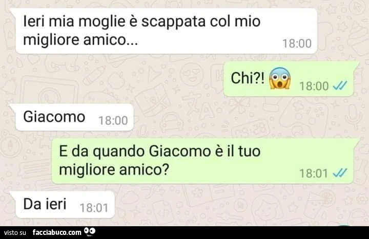 Ieri mia moglie è scappata di casa con il mio migliore amico. E chi sarebbe? Giacomo. Da quando in qua giacomo è il tuo migliore amico? Da ieri