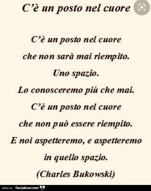 C'è un posto nel cuore. C'è un posto nel cuore che non sarà mai riempito. Uno spazio. Lo conosceremo più che mai. C'è un posto nel cuore che non può essere riempito. E noi aspetteremo, e aspetteremo in quello spazio. Charles bukowski