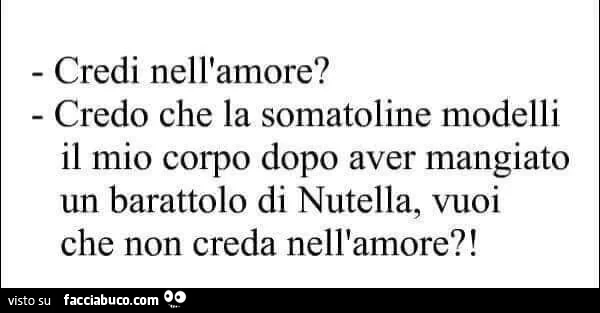 Credi nell'amore? Credi che la somatoline modelli il mio corpo dopo aver mangiato la nutella, vuoi che non creda nell'amore?