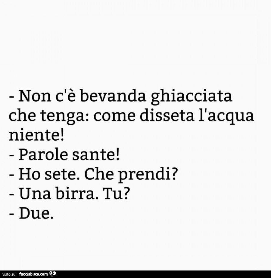 Non c'è bevanda ghiacciata Che tenga: come disseta l'acqua niente! Parole sante! Ho sete. Che prendi? Una birra. Tu? Due