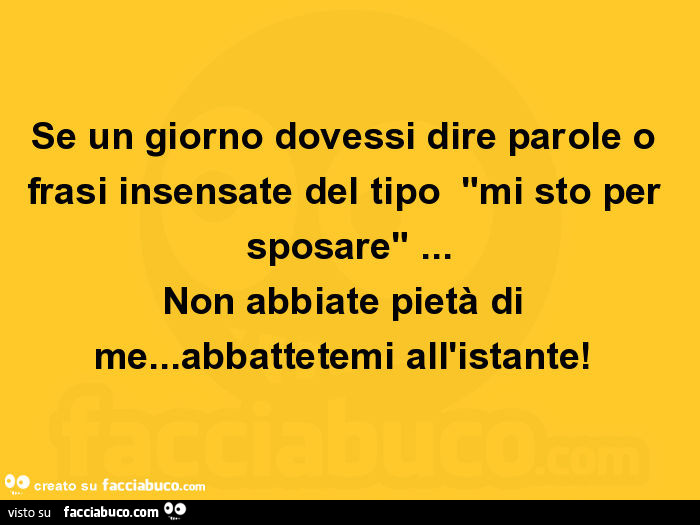 Se un giorno dovessi dire parole o frasi insensate del tipo "mi sto per sposare"… non abbiate pietà di me… abbattetemi all'istante
