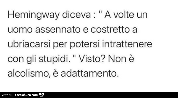 Hemingway diceva: a volte un uomo assennato e costretto a ubriacarsi per potersi intrattenere con gli stupidi. Visto? Non è alcolismo, è adattamento