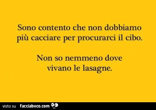 Sono contento che non dobbiamo più cacciare per procurarci il cibo. Non so nemmeno dove vivano le lasagne