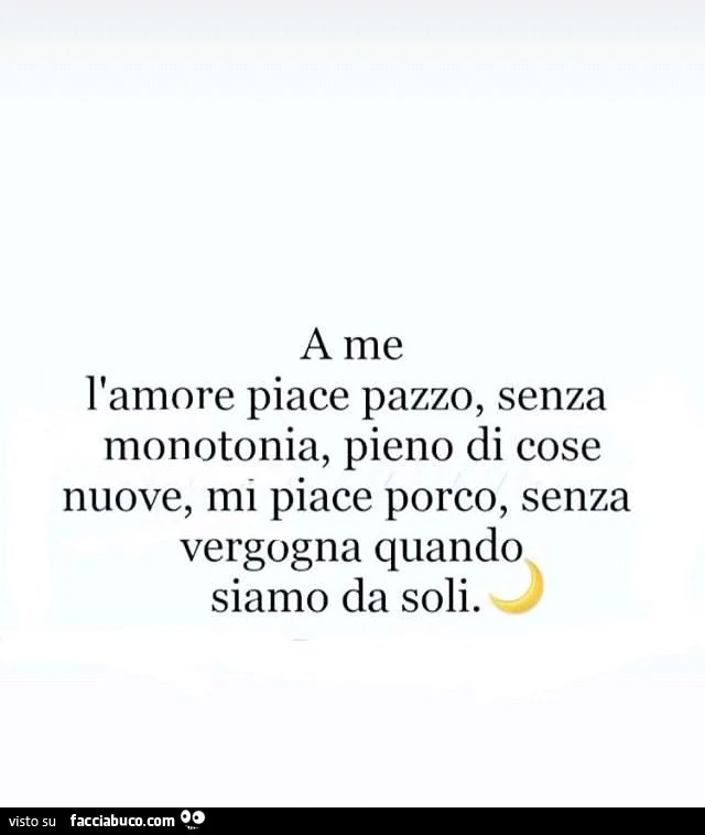 A me l'amore piace pazzo, senza monotonia, pieno di cose nuove, mi piace porco, senza vergogna quando siamo da soli