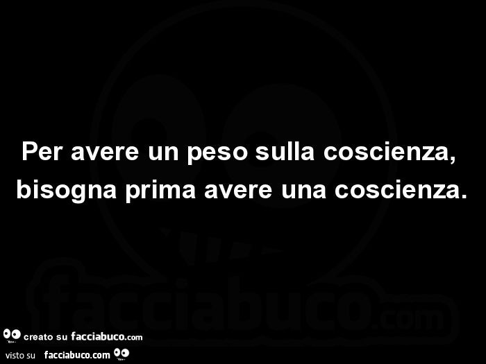 Per avere un peso sulla coscienza, bisogna prima avere una coscienza