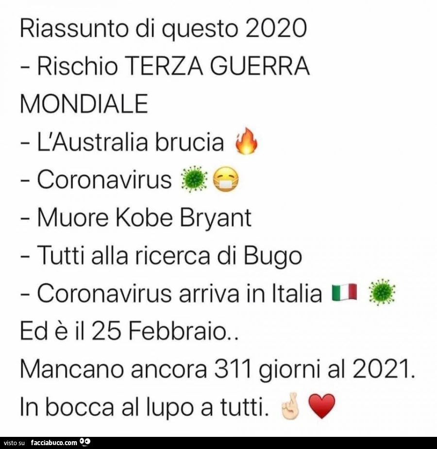 Riassunto di questo 2020 rischio terza guerra mondiale l'australia brucia coronavirus muore kobe bryant tutti alla ricerca di bugo coronavirus arriva in italia ed è il 25 febbraio. Mancano ancora 311 giorni al 2021. In bocca al lupo a tutti