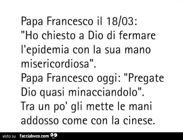Papa francesco il 18/03: ho chiesto a dio di fermare l'epidemia con la sua mano misericordiosa. Papa francesco oggi: pregate dio quasi minacciandolo. Tra un po' gli mette le mani addosso come con la cinese