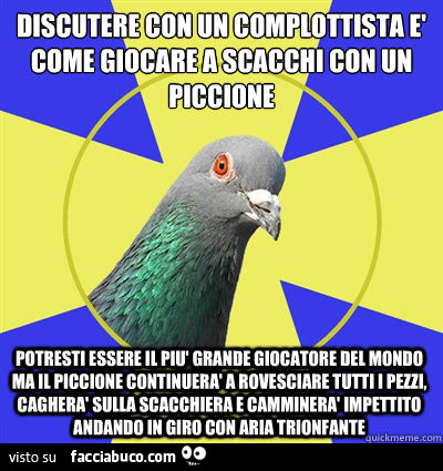 Discutere con un complottista è come giocare a scacchi con un piccione potresti essere il più grande giocatore del mondo ma il piccione continuerà a rovesciare tutti i pezzi, cagherà sulla scacchiera e camminerà impettito andando in giro con aria trionfan