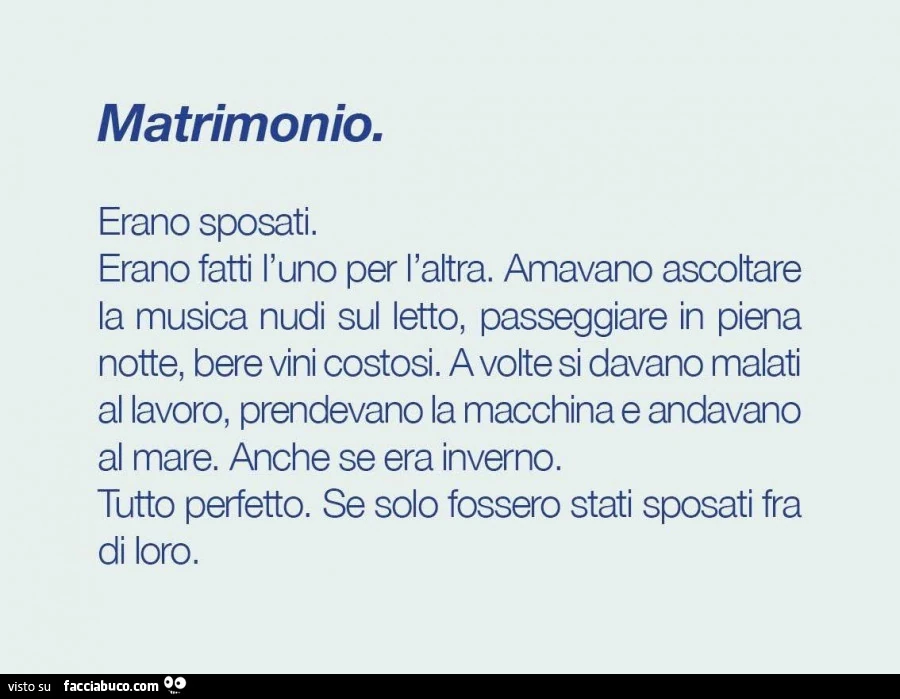 Matrimonio. Erano sposati. Erano fatti l'uno per l'altra. Amavano ascoltare la musica nudi sul letto, passeggiare in piena notte, bere vini costosi. A volte si davano malati al lavoro, prendevano la macchina e andavano al mare