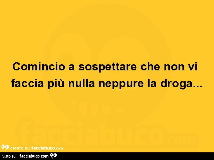 Comincio a sospettare che non vi faccia più nulla neppure la droga