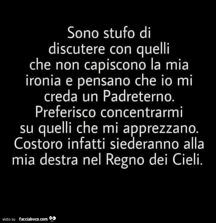 Sono stufo di discutere con quelli che non capiscono la mia ironia e pensano che io mi creda un padreterno. Preferisco concentrarmi su quelli che mi apprezzano. Costoro infatti siederanno alla mia destra nel regno dei cieli