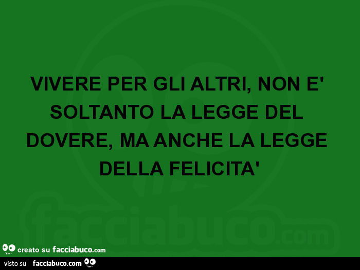 Vivere per gli altri, non è soltanto la legge del dovere, ma anche la legge della felicità