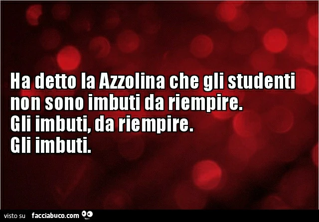 Ha detto la azzolina che gli studenti non sono imbuti da riempire. Gli imbuti, da riempire. Gli imbuti