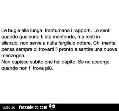 Le bugie alla lunga frantumano i rapporti. Lo senti quando qualcuno ti sta mentendo, ma resti in silenzio, non serve a nulla farglielo notare. Chi mente pensa sempre di trovarti lì pronto a sentire una nuova menzogna