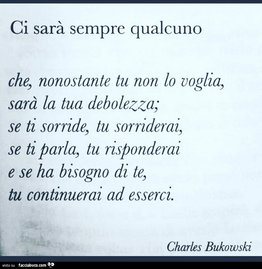 Ci sarà sempre qualcuno che, nonostante tu non lo voglia, sarà la tua debolezza; se ti sorride, tu sorriderai, se ti parla, tu risponderai e se ha bisogno di te, tu continuerai ad esserci. Charles bukowski